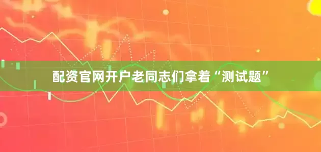 配资官网开户老同志们拿着“测试题”