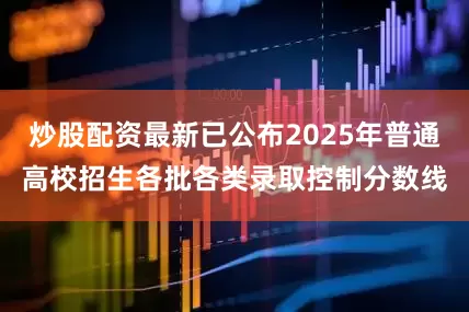 炒股配资最新已公布2025年普通高校招生各批各类录取控制分数线