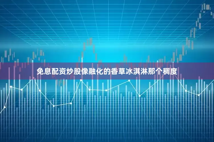 免息配资炒股像融化的香草冰淇淋那个稠度