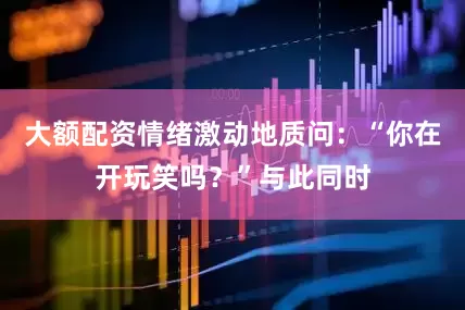 大额配资情绪激动地质问：“你在开玩笑吗？”与此同时