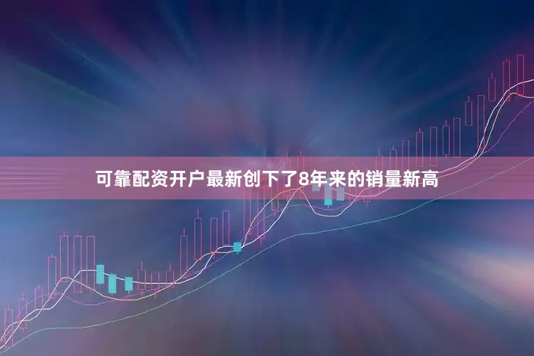 可靠配资开户最新创下了8年来的销量新高