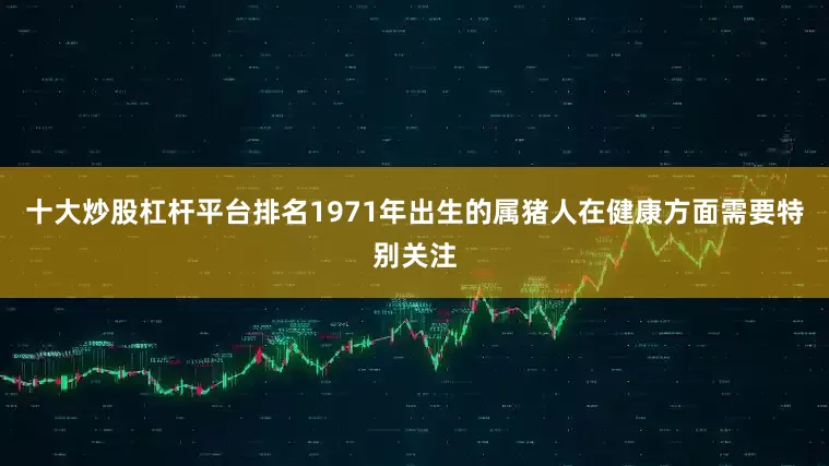 十大炒股杠杆平台排名1971年出生的属猪人在健康方面需要特别关注