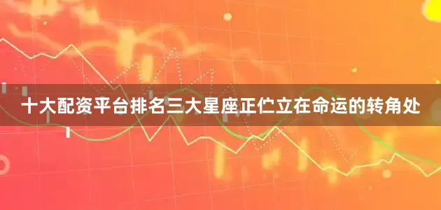 十大配资平台排名三大星座正伫立在命运的转角处