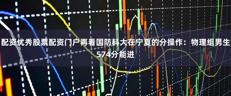 配资优秀股票配资门户再看国防科大在宁夏的分操作：物理组男生574分能进