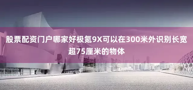 股票配资门户哪家好极氪9X可以在300米外识别长宽超75厘米的物体