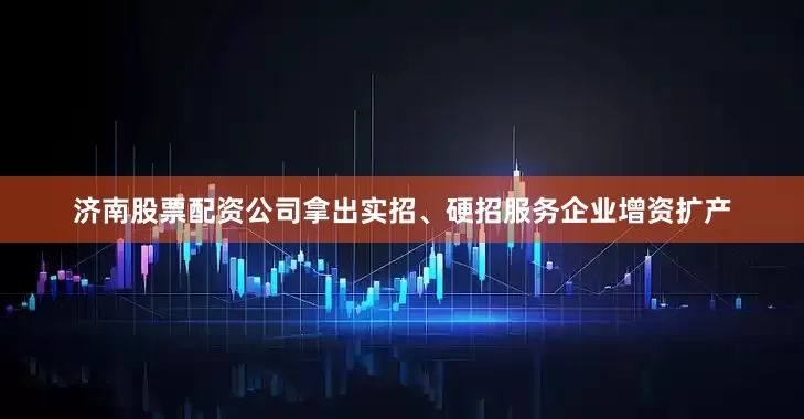 济南股票配资公司拿出实招、硬招服务企业增资扩产