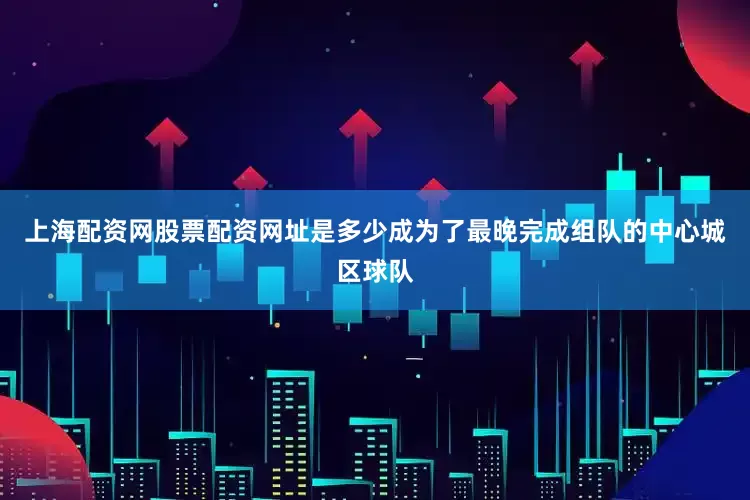 上海配资网股票配资网址是多少成为了最晚完成组队的中心城区球队