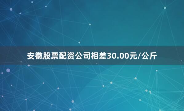 安徽股票配资公司相差30.00元/公斤