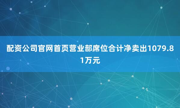 配资公司官网首页营业部席位合计净卖出1079.81万元